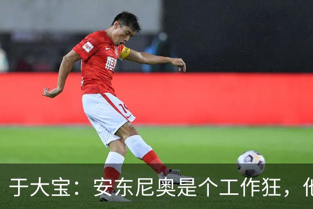 于大宝：安东尼奥是个工作狂，他为中国足球发展带来一套独特体系